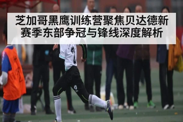 芝加哥黑鹰训练营聚焦贝达德新赛季东部争冠与锋线深度解析