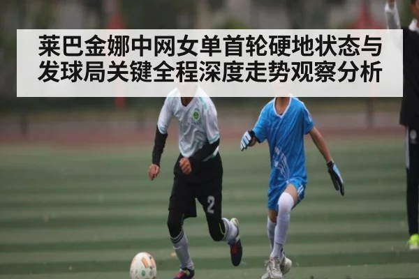 莱巴金娜中网女单首轮硬地状态与发球局关键全程深度走势观察分析