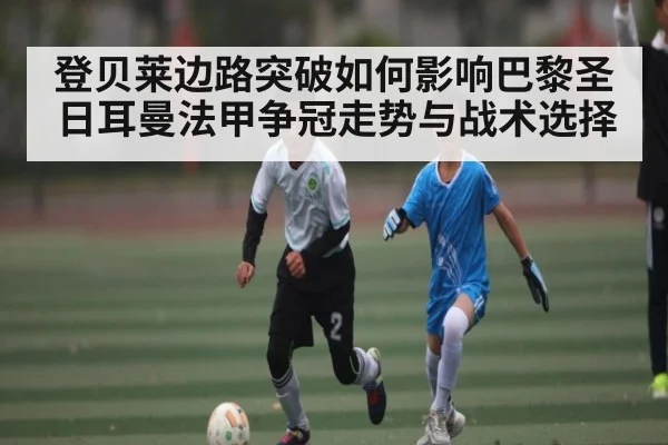 登贝莱边路突破如何影响巴黎圣日耳曼法甲争冠走势与战术选择